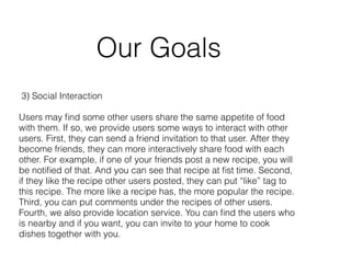 Our Goals 
3) Social Interaction 
! 
Users may find some other users share the same appetite of food 
with them. If so, we provide users some ways to interact with other 
users. First, they can send a friend invitation to that user. After they 
become friends, they can more interactively share food with each 
other. For example, if one of your friends post a new recipe, you will 
be notified of that. And you can see that recipe at fist time. Second, 
if they like the recipe other users posted, they can put “like” tag to 
this recipe. The more like a recipe has, the more popular the recipe. 
Third, you can put comments under the recipes of other users. 
Fourth, we also provide location service. You can find the users who 
is nearby and if you want, you can invite to your home to cook 
dishes together with you. 
 
