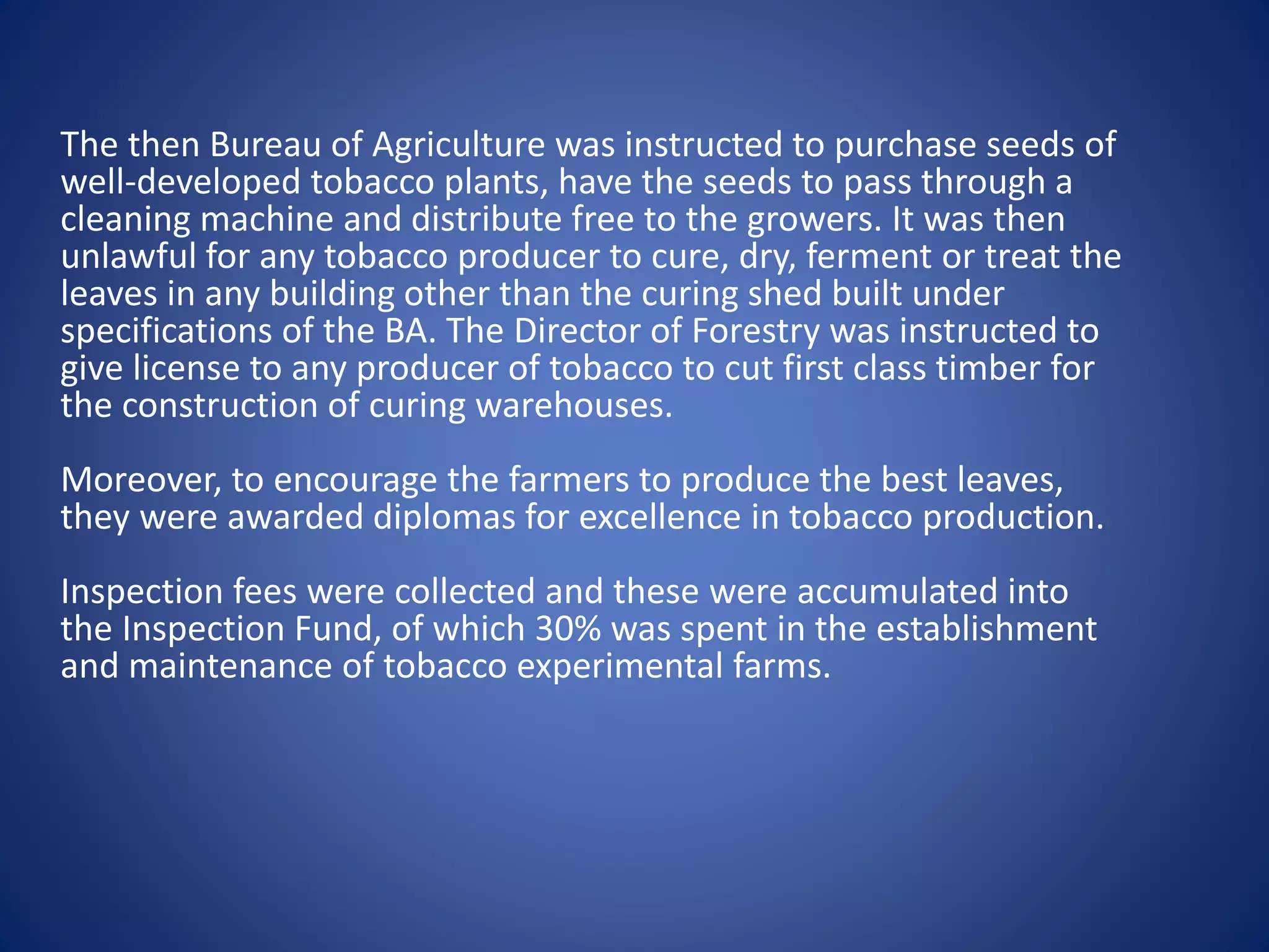The then Bureau of Agriculture was instructed to purchase seeds of 
well-developed tobacco plants, have the seeds to pass through a 
cleaning machine and distribute free to the growers. It was then 
unlawful for any tobacco producer to cure, dry, ferment or treat the 
leaves in any building other than the curing shed built under 
specifications of the BA. The Director of Forestry was instructed to 
give license to any producer of tobacco to cut first class timber for 
the construction of curing warehouses. 
Moreover, to encourage the farmers to produce the best leaves, 
they were awarded diplomas for excellence in tobacco production. 
Inspection fees were collected and these were accumulated into 
the Inspection Fund, of which 30% was spent in the establishment 
and maintenance of tobacco experimental farms. 
 