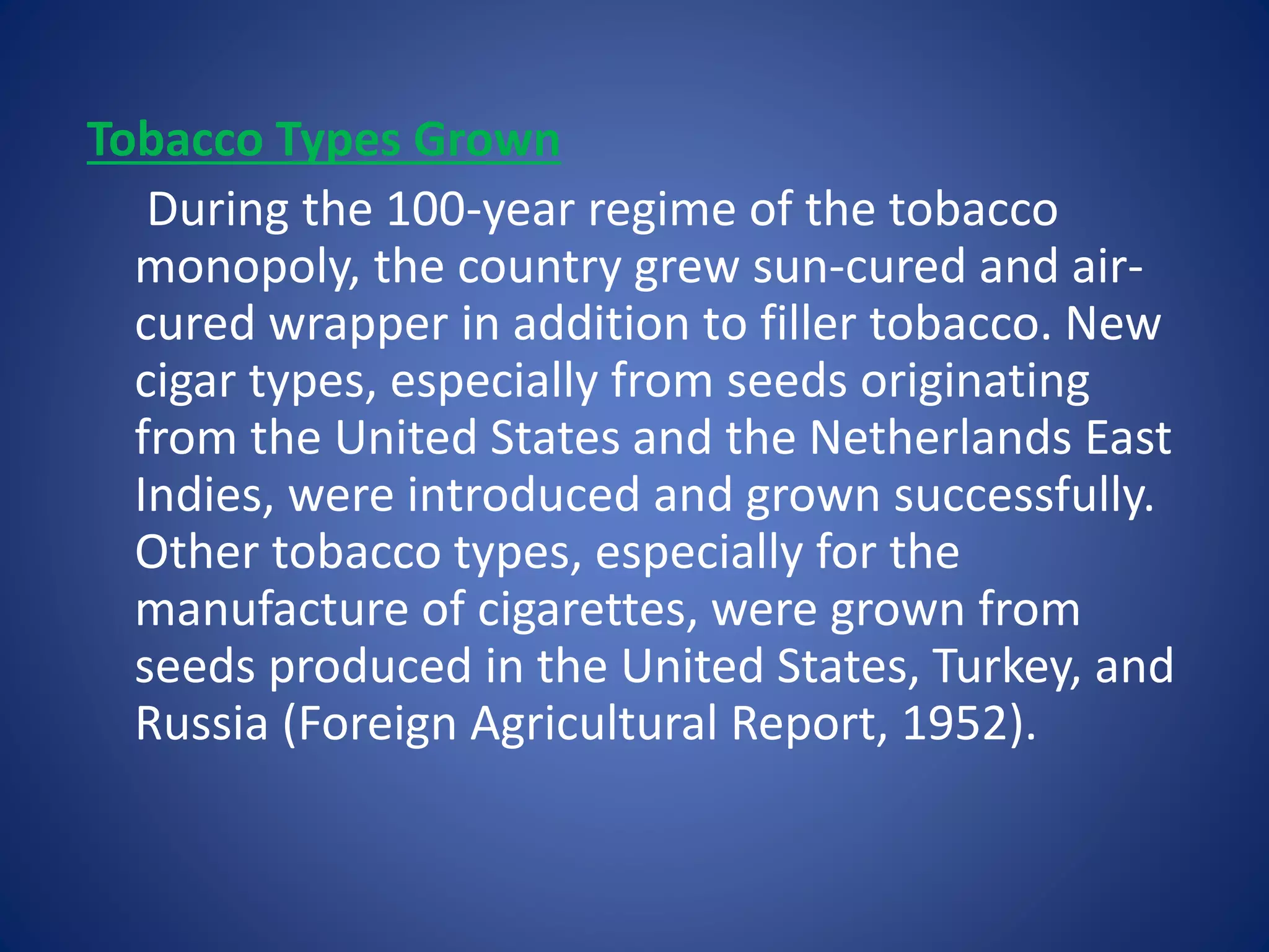 Tobacco Types Grown 
During the 100-year regime of the tobacco 
monopoly, the country grew sun-cured and air-cured 
wrapper in addition to filler tobacco. New 
cigar types, especially from seeds originating 
from the United States and the Netherlands East 
Indies, were introduced and grown successfully. 
Other tobacco types, especially for the 
manufacture of cigarettes, were grown from 
seeds produced in the United States, Turkey, and 
Russia (Foreign Agricultural Report, 1952). 
 