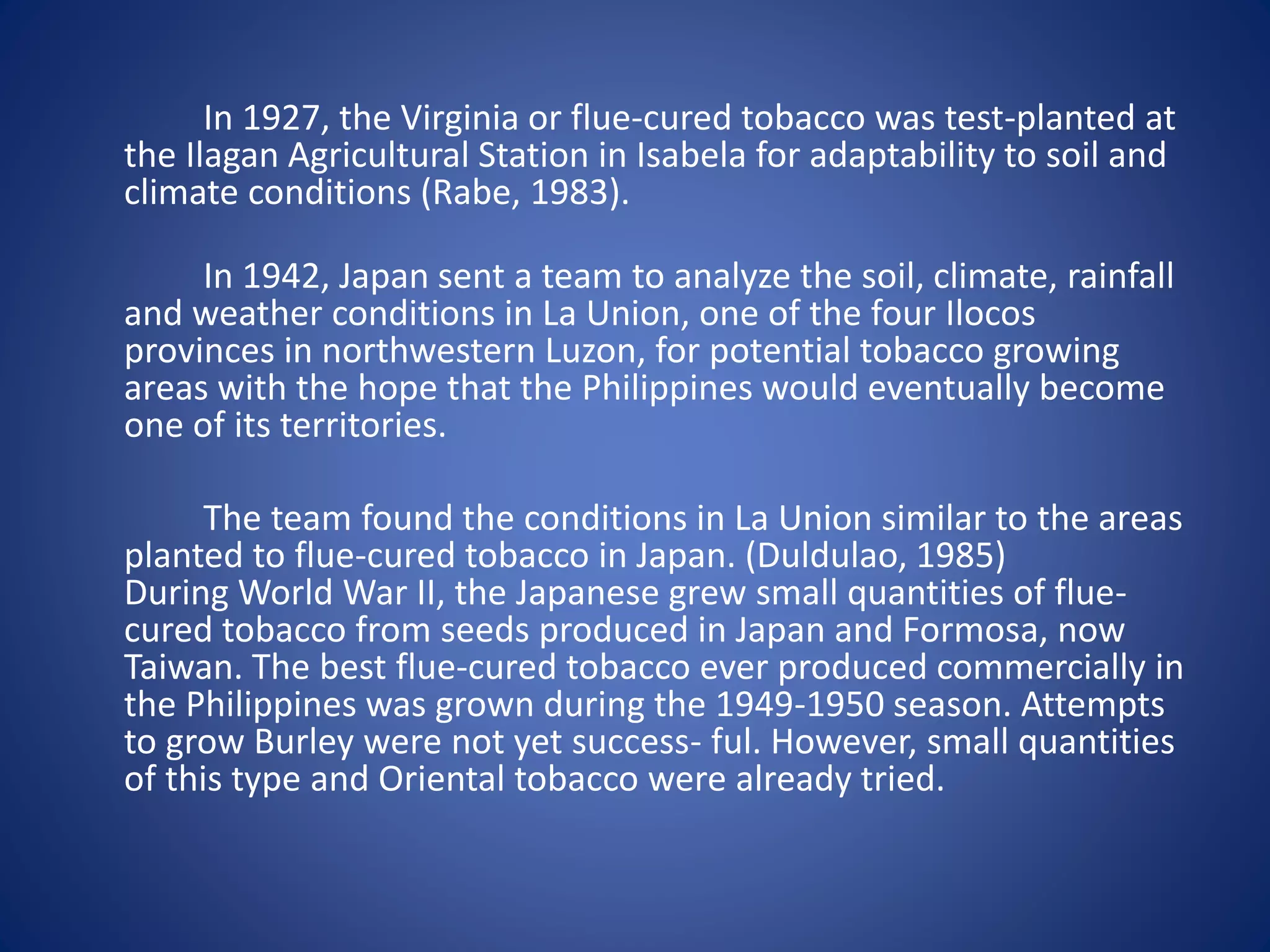 In 1927, the Virginia or flue-cured tobacco was test-planted at 
the Ilagan Agricultural Station in Isabela for adaptability to soil and 
climate conditions (Rabe, 1983). 
In 1942, Japan sent a team to analyze the soil, climate, rainfall 
and weather conditions in La Union, one of the four Ilocos 
provinces in northwestern Luzon, for potential tobacco growing 
areas with the hope that the Philippines would eventually become 
one of its territories. 
The team found the conditions in La Union similar to the areas 
planted to flue-cured tobacco in Japan. (Duldulao, 1985) 
During World War II, the Japanese grew small quantities of flue-cured 
tobacco from seeds produced in Japan and Formosa, now 
Taiwan. The best flue-cured tobacco ever produced commercially in 
the Philippines was grown during the 1949-1950 season. Attempts 
to grow Burley were not yet success- ful. However, small quantities 
of this type and Oriental tobacco were already tried. 
 