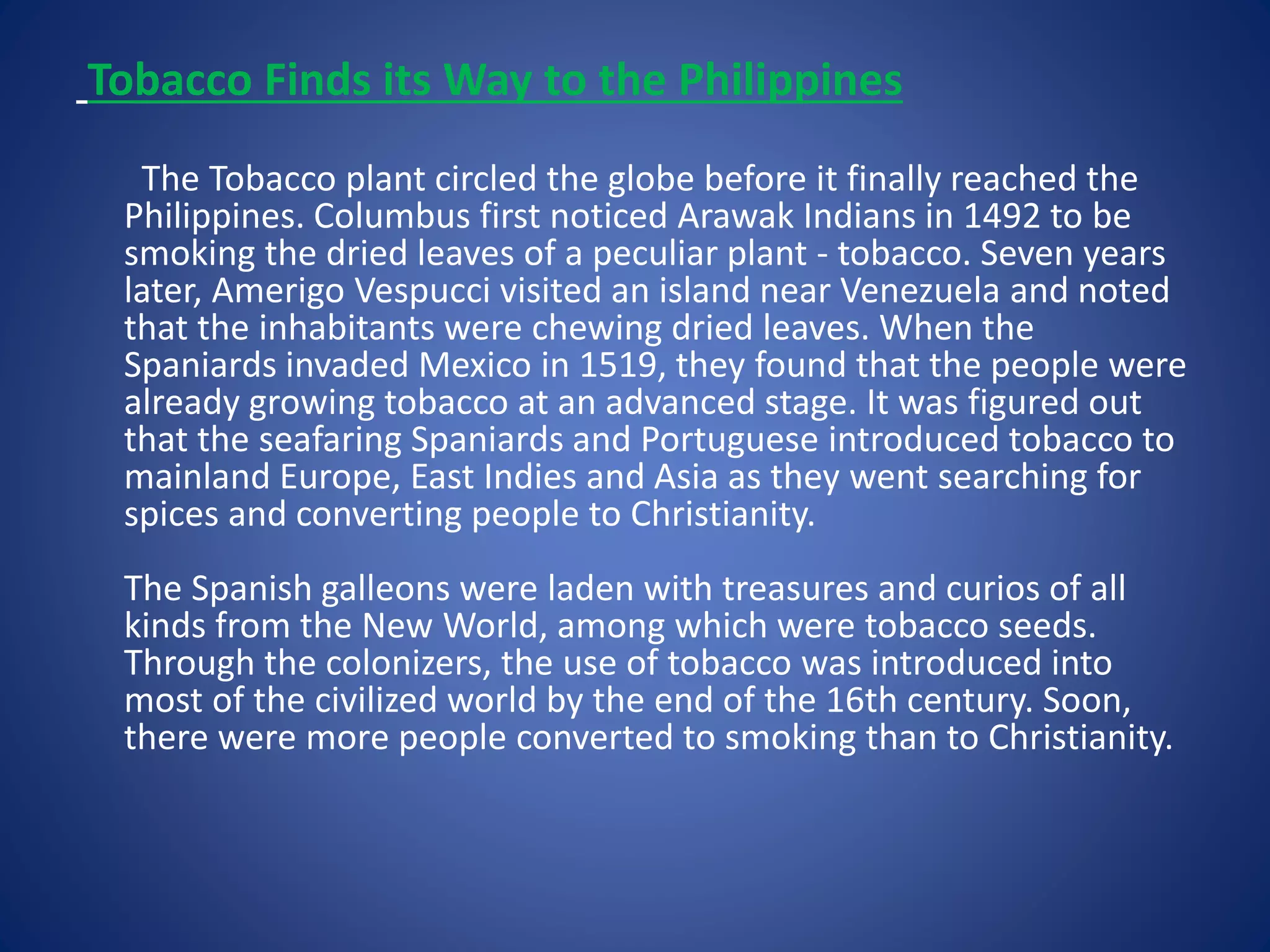 Tobacco Finds its Way to the Philippines 
The Tobacco plant circled the globe before it finally reached the 
Philippines. Columbus first noticed Arawak Indians in 1492 to be 
smoking the dried leaves of a peculiar plant - tobacco. Seven years 
later, Amerigo Vespucci visited an island near Venezuela and noted 
that the inhabitants were chewing dried leaves. When the 
Spaniards invaded Mexico in 1519, they found that the people were 
already growing tobacco at an advanced stage. It was figured out 
that the seafaring Spaniards and Portuguese introduced tobacco to 
mainland Europe, East Indies and Asia as they went searching for 
spices and converting people to Christianity. 
The Spanish galleons were laden with treasures and curios of all 
kinds from the New World, among which were tobacco seeds. 
Through the colonizers, the use of tobacco was introduced into 
most of the civilized world by the end of the 16th century. Soon, 
there were more people converted to smoking than to Christianity. 
 