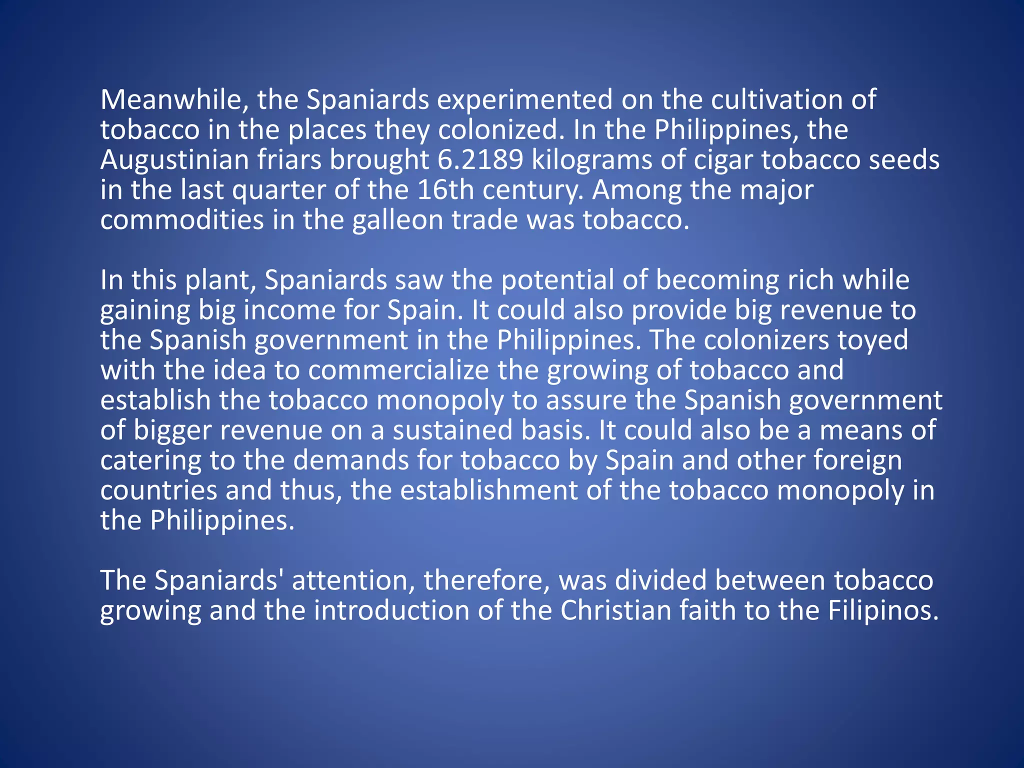 Meanwhile, the Spaniards experimented on the cultivation of 
tobacco in the places they colonized. In the Philippines, the 
Augustinian friars brought 6.2189 kilograms of cigar tobacco seeds 
in the last quarter of the 16th century. Among the major 
commodities in the galleon trade was tobacco. 
In this plant, Spaniards saw the potential of becoming rich while 
gaining big income for Spain. It could also provide big revenue to 
the Spanish government in the Philippines. The colonizers toyed 
with the idea to commercialize the growing of tobacco and 
establish the tobacco monopoly to assure the Spanish government 
of bigger revenue on a sustained basis. It could also be a means of 
catering to the demands for tobacco by Spain and other foreign 
countries and thus, the establishment of the tobacco monopoly in 
the Philippines. 
The Spaniards' attention, therefore, was divided between tobacco 
growing and the introduction of the Christian faith to the Filipinos. 
 