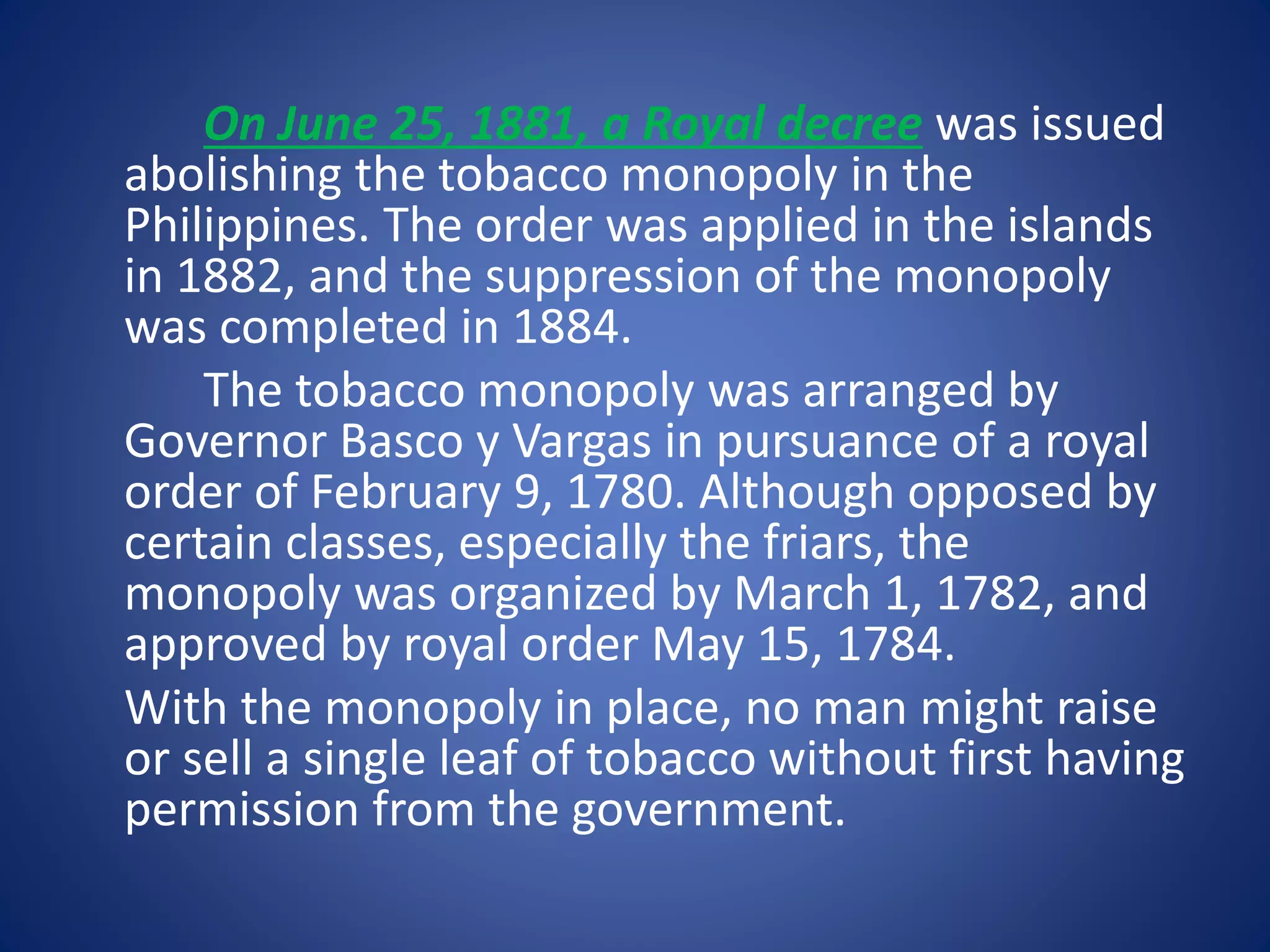 On June 25, 1881, a Royal decree was issued 
abolishing the tobacco monopoly in the 
Philippines. The order was applied in the islands 
in 1882, and the suppression of the monopoly 
was completed in 1884. 
The tobacco monopoly was arranged by 
Governor Basco y Vargas in pursuance of a royal 
order of February 9, 1780. Although opposed by 
certain classes, especially the friars, the 
monopoly was organized by March 1, 1782, and 
approved by royal order May 15, 1784. 
With the monopoly in place, no man might raise 
or sell a single leaf of tobacco without first having 
permission from the government. 
 