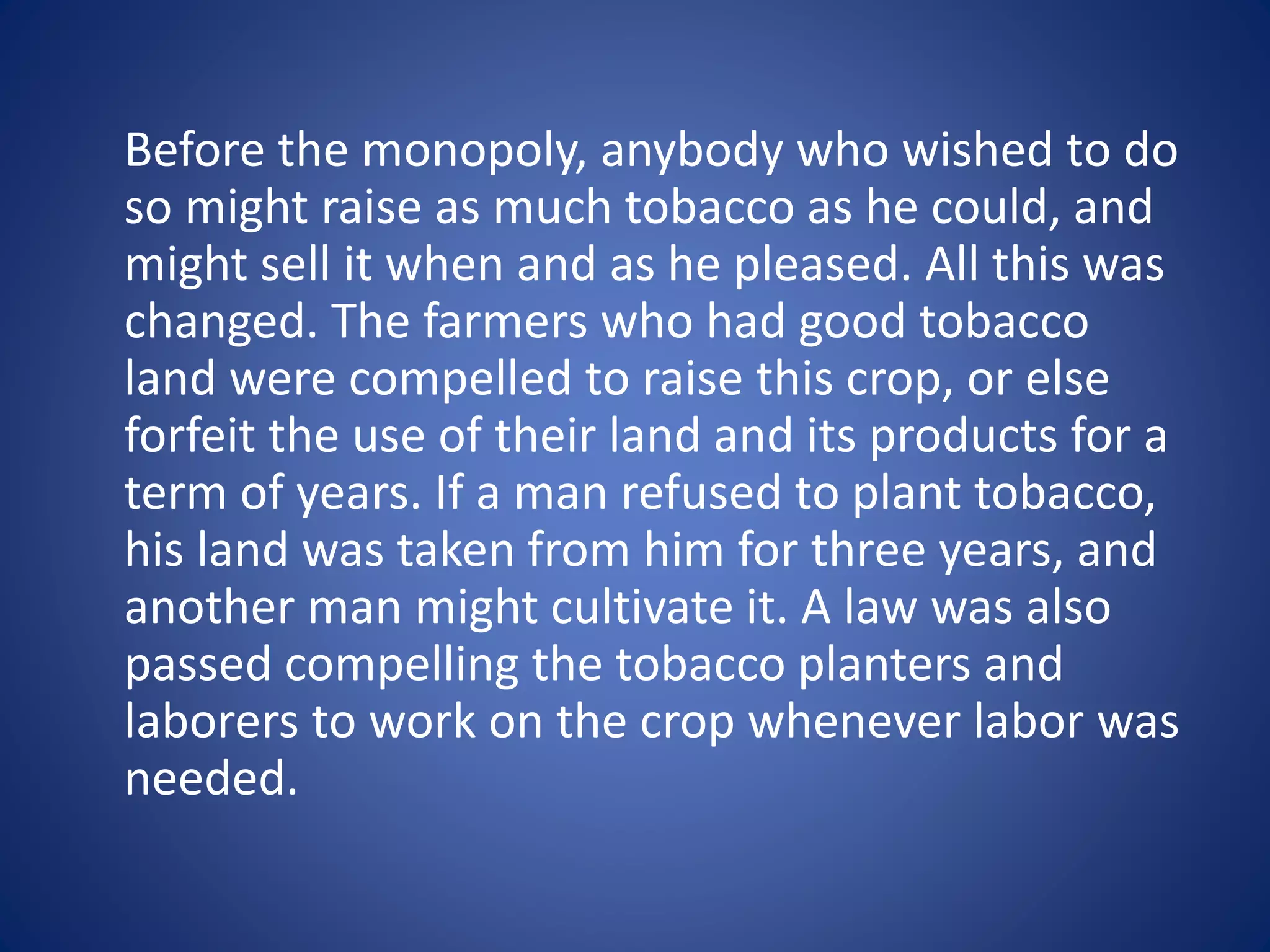 Before the monopoly, anybody who wished to do 
so might raise as much tobacco as he could, and 
might sell it when and as he pleased. All this was 
changed. The farmers who had good tobacco 
land were compelled to raise this crop, or else 
forfeit the use of their land and its products for a 
term of years. If a man refused to plant tobacco, 
his land was taken from him for three years, and 
another man might cultivate it. A law was also 
passed compelling the tobacco planters and 
laborers to work on the crop whenever labor was 
needed. 
 