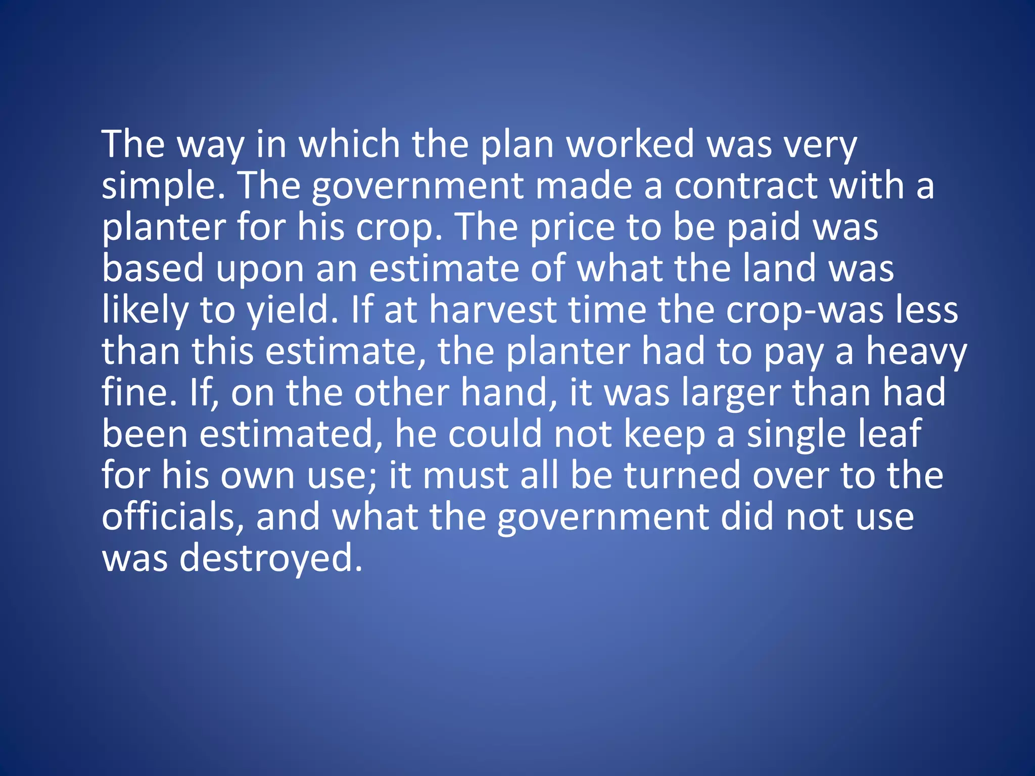 The way in which the plan worked was very 
simple. The government made a contract with a 
planter for his crop. The price to be paid was 
based upon an estimate of what the land was 
likely to yield. If at harvest time the crop-was less 
than this estimate, the planter had to pay a heavy 
fine. If, on the other hand, it was larger than had 
been estimated, he could not keep a single leaf 
for his own use; it must all be turned over to the 
officials, and what the government did not use 
was destroyed. 
 