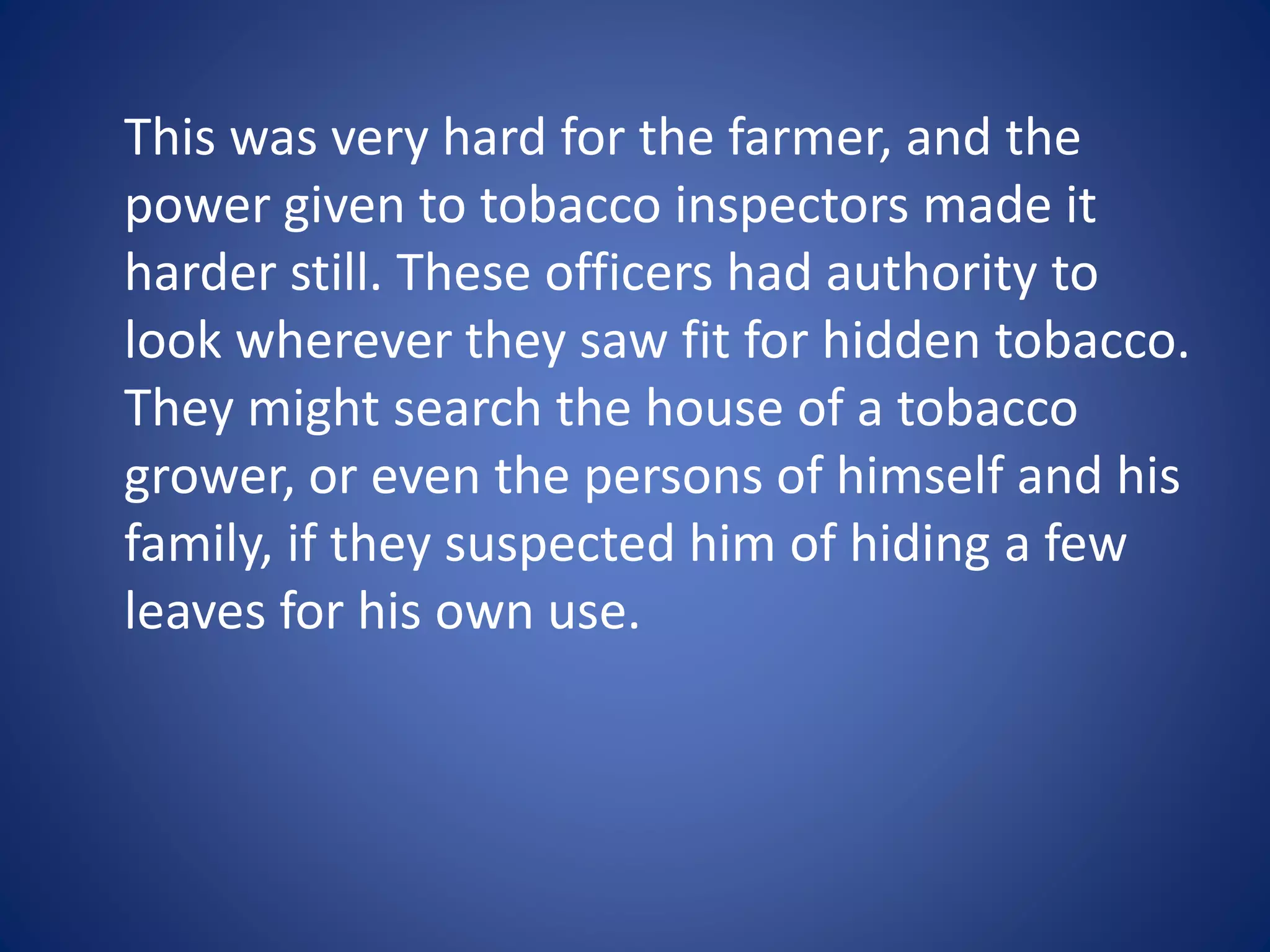 This was very hard for the farmer, and the 
power given to tobacco inspectors made it 
harder still. These officers had authority to 
look wherever they saw fit for hidden tobacco. 
They might search the house of a tobacco 
grower, or even the persons of himself and his 
family, if they suspected him of hiding a few 
leaves for his own use. 
 