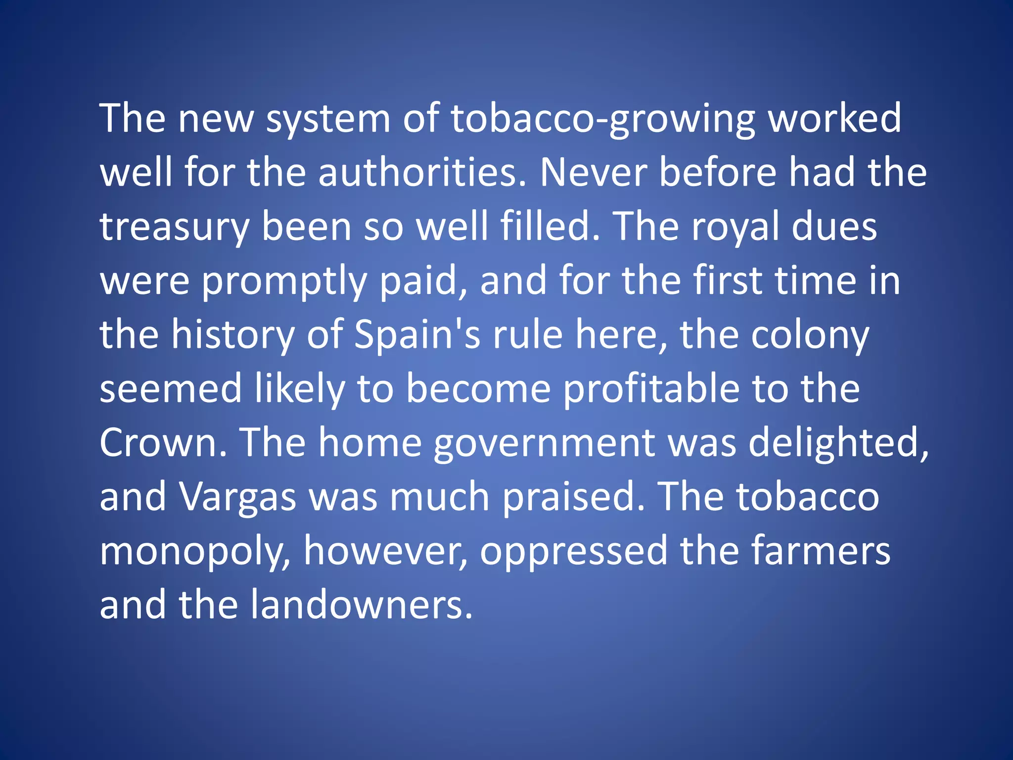 The new system of tobacco-growing worked 
well for the authorities. Never before had the 
treasury been so well filled. The royal dues 
were promptly paid, and for the first time in 
the history of Spain's rule here, the colony 
seemed likely to become profitable to the 
Crown. The home government was delighted, 
and Vargas was much praised. The tobacco 
monopoly, however, oppressed the farmers 
and the landowners. 
 