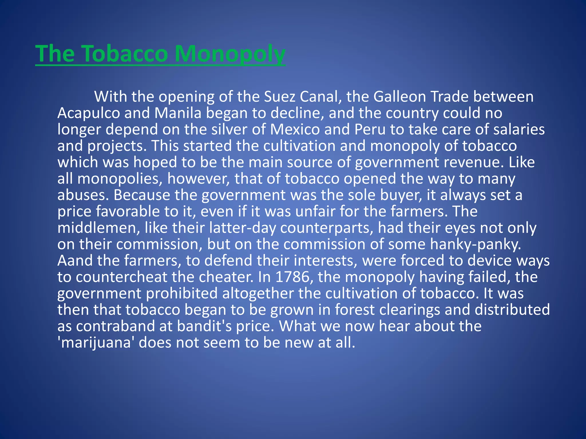 The Tobacco Monopoly 
With the opening of the Suez Canal, the Galleon Trade between 
Acapulco and Manila began to decline, and the country could no 
longer depend on the silver of Mexico and Peru to take care of salaries 
and projects. This started the cultivation and monopoly of tobacco 
which was hoped to be the main source of government revenue. Like 
all monopolies, however, that of tobacco opened the way to many 
abuses. Because the government was the sole buyer, it always set a 
price favorable to it, even if it was unfair for the farmers. The 
middlemen, like their latter-day counterparts, had their eyes not only 
on their commission, but on the commission of some hanky-panky. 
Aand the farmers, to defend their interests, were forced to device ways 
to countercheat the cheater. In 1786, the monopoly having failed, the 
government prohibited altogether the cultivation of tobacco. It was 
then that tobacco began to be grown in forest clearings and distributed 
as contraband at bandit's price. What we now hear about the 
'marijuana' does not seem to be new at all. 
 