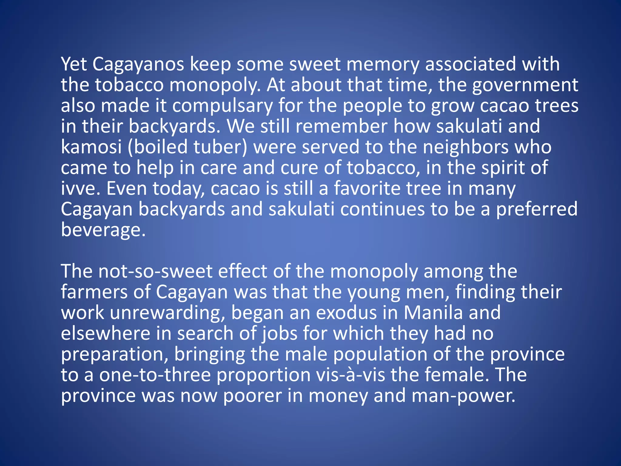 Yet Cagayanos keep some sweet memory associated with 
the tobacco monopoly. At about that time, the government 
also made it compulsary for the people to grow cacao trees 
in their backyards. We still remember how sakulati and 
kamosi (boiled tuber) were served to the neighbors who 
came to help in care and cure of tobacco, in the spirit of 
ivve. Even today, cacao is still a favorite tree in many 
Cagayan backyards and sakulati continues to be a preferred 
beverage. 
The not-so-sweet effect of the monopoly among the 
farmers of Cagayan was that the young men, finding their 
work unrewarding, began an exodus in Manila and 
elsewhere in search of jobs for which they had no 
preparation, bringing the male population of the province 
to a one-to-three proportion vis-à-vis the female. The 
province was now poorer in money and man-power. 
