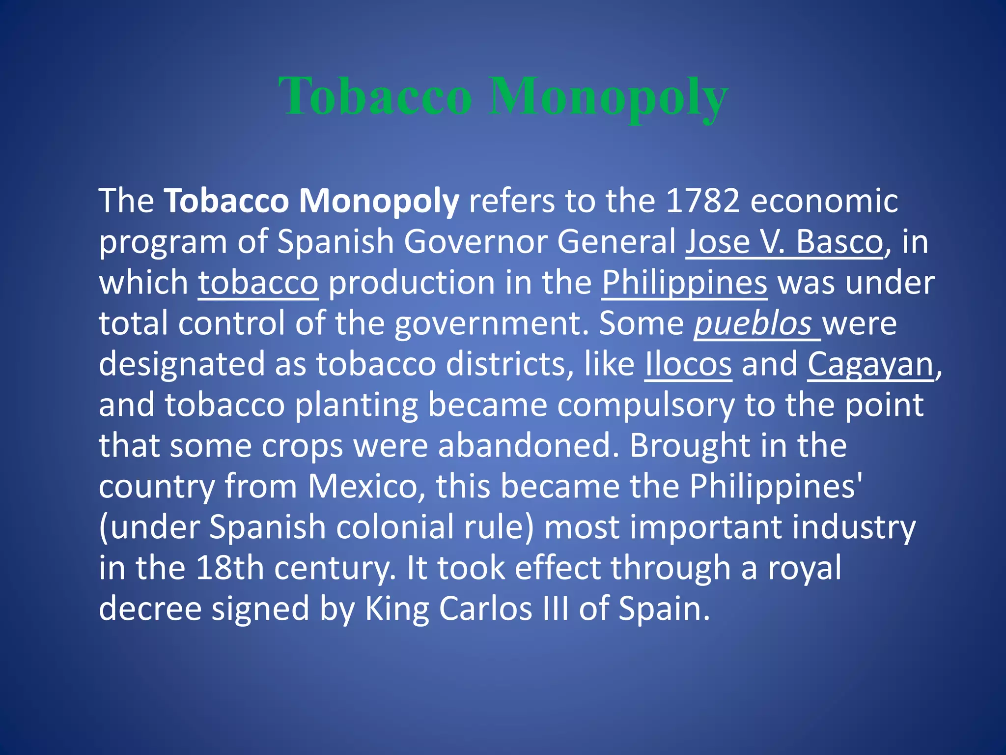 Tobacco Monopoly 
The Tobacco Monopoly refers to the 1782 economic 
program of Spanish Governor General Jose V. Basco, in 
which tobacco production in the Philippines was under 
total control of the government. Some pueblos were 
designated as tobacco districts, like Ilocos and Cagayan, 
and tobacco planting became compulsory to the point 
that some crops were abandoned. Brought in the 
country from Mexico, this became the Philippines' 
(under Spanish colonial rule) most important industry 
in the 18th century. It took effect through a royal 
decree signed by King Carlos III of Spain. 
 