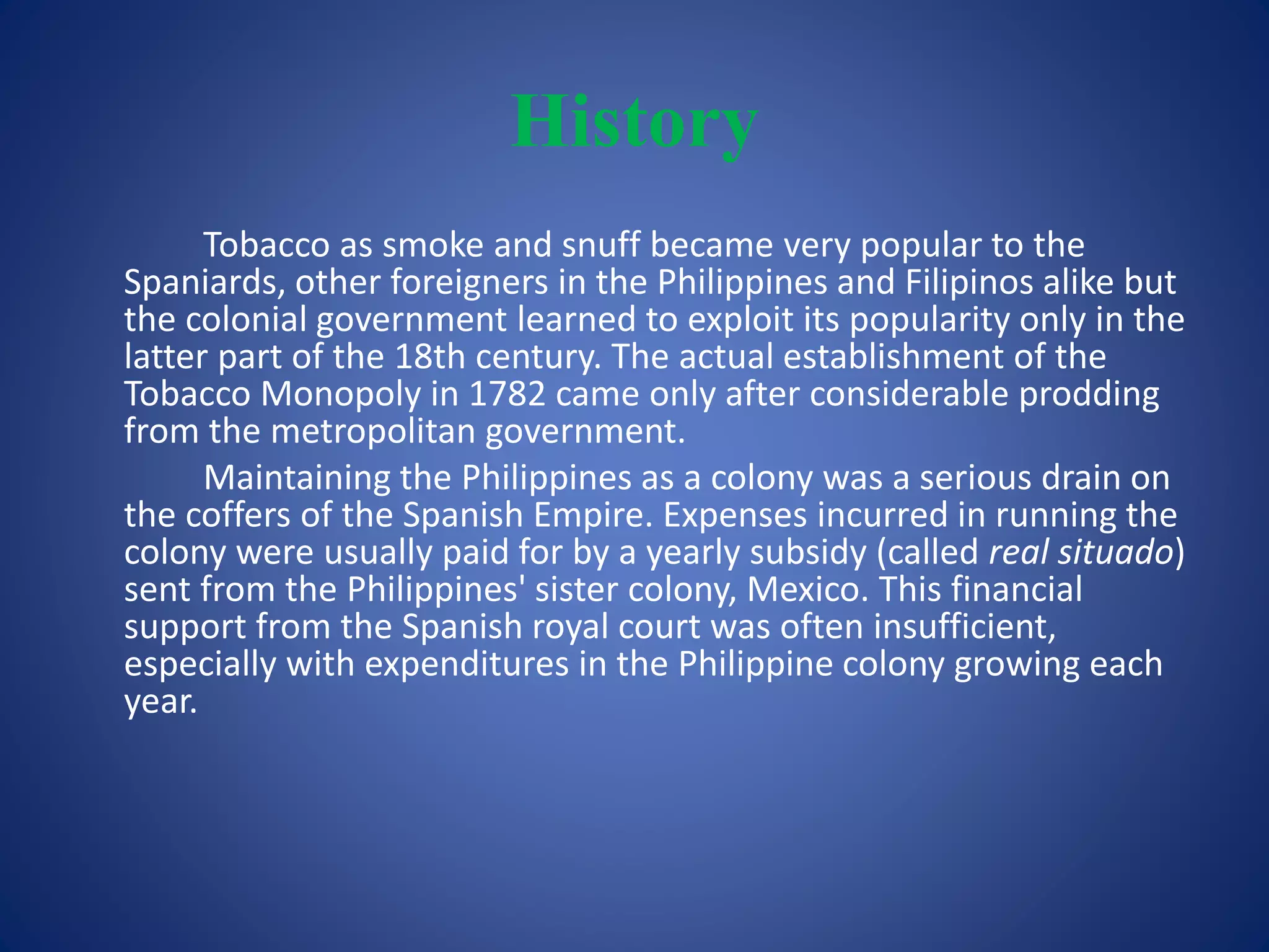 History 
Tobacco as smoke and snuff became very popular to the 
Spaniards, other foreigners in the Philippines and Filipinos alike but 
the colonial government learned to exploit its popularity only in the 
latter part of the 18th century. The actual establishment of the 
Tobacco Monopoly in 1782 came only after considerable prodding 
from the metropolitan government. 
Maintaining the Philippines as a colony was a serious drain on 
the coffers of the Spanish Empire. Expenses incurred in running the 
colony were usually paid for by a yearly subsidy (called real situado) 
sent from the Philippines' sister colony, Mexico. This financial 
support from the Spanish royal court was often insufficient, 
especially with expenditures in the Philippine colony growing each 
year. 
 