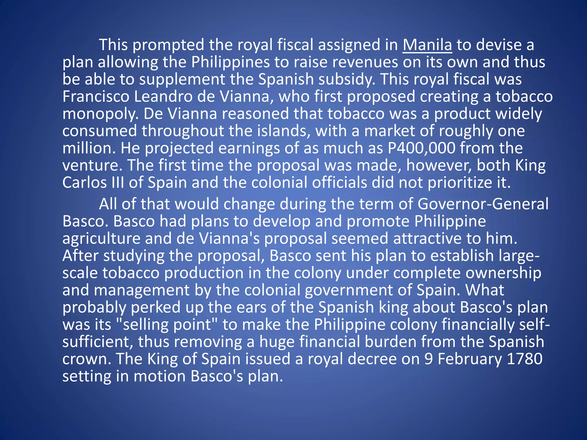This prompted the royal fiscal assigned in Manila to devise a 
plan allowing the Philippines to raise revenues on its own and thus 
be able to supplement the Spanish subsidy. This royal fiscal was 
Francisco Leandro de Vianna, who first proposed creating a tobacco 
monopoly. De Vianna reasoned that tobacco was a product widely 
consumed throughout the islands, with a market of roughly one 
million. He projected earnings of as much as P400,000 from the 
venture. The first time the proposal was made, however, both King 
Carlos III of Spain and the colonial officials did not prioritize it. 
All of that would change during the term of Governor-General 
Basco. Basco had plans to develop and promote Philippine 
agriculture and de Vianna's proposal seemed attractive to him. 
After studying the proposal, Basco sent his plan to establish large-scale 
tobacco production in the colony under complete ownership 
and management by the colonial government of Spain. What 
probably perked up the ears of the Spanish king about Basco's plan 
was its "selling point" to make the Philippine colony financially self-sufficient, 
thus removing a huge financial burden from the Spanish 
crown. The King of Spain issued a royal decree on 9 February 1780 
setting in motion Basco's plan. 
 