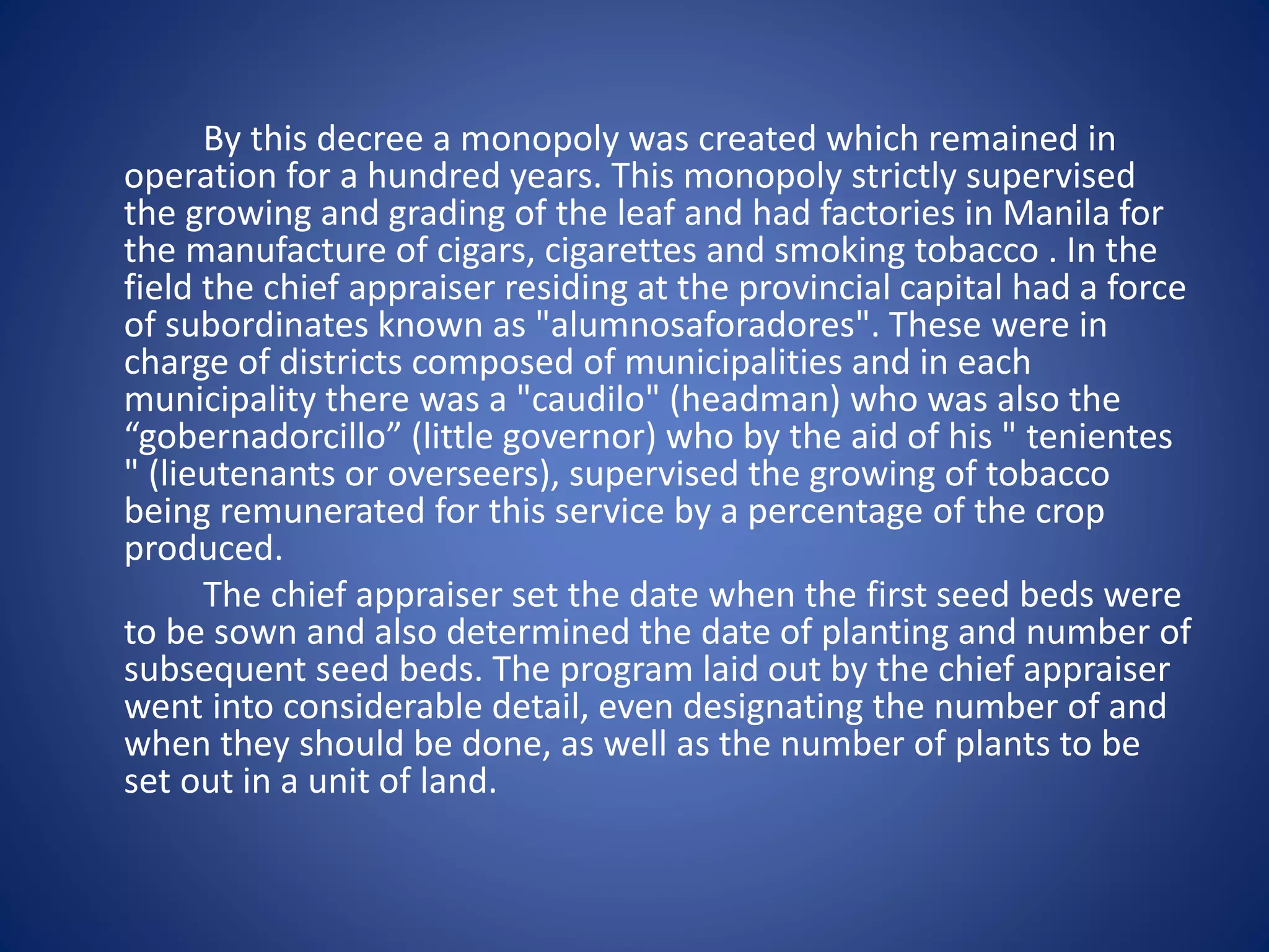 By this decree a monopoly was created which remained in 
operation for a hundred years. This monopoly strictly supervised 
the growing and grading of the leaf and had factories in Manila for 
the manufacture of cigars, cigarettes and smoking tobacco . In the 
field the chief appraiser residing at the provincial capital had a force 
of subordinates known as "alumnosaforadores". These were in 
charge of districts composed of municipalities and in each 
municipality there was a "caudilo" (headman) who was also the 
“gobernadorcillo” (little governor) who by the aid of his " tenientes 
" (lieutenants or overseers), supervised the growing of tobacco 
being remunerated for this service by a percentage of the crop 
produced. 
The chief appraiser set the date when the first seed beds were 
to be sown and also determined the date of planting and number of 
subsequent seed beds. The program laid out by the chief appraiser 
went into considerable detail, even designating the number of and 
when they should be done, as well as the number of plants to be 
set out in a unit of land. 
 