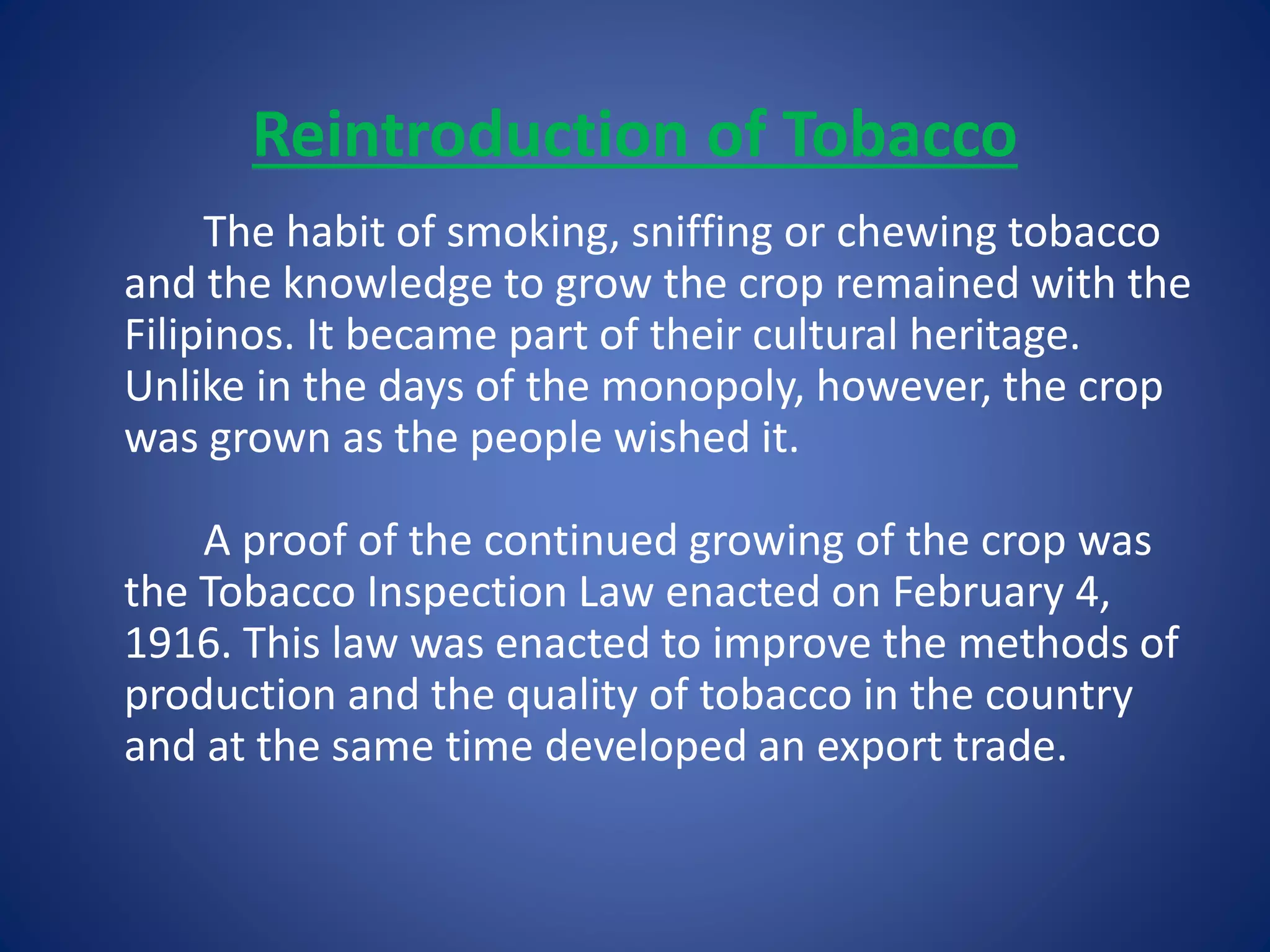 Reintroduction of Tobacco 
The habit of smoking, sniffing or chewing tobacco 
and the knowledge to grow the crop remained with the 
Filipinos. It became part of their cultural heritage. 
Unlike in the days of the monopoly, however, the crop 
was grown as the people wished it. 
A proof of the continued growing of the crop was 
the Tobacco Inspection Law enacted on February 4, 
1916. This law was enacted to improve the methods of 
production and the quality of tobacco in the country 
and at the same time developed an export trade. 
 