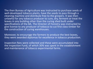 The then Bureau of Agriculture was instructed to purchase seeds of 
well-developed tobacco plants, have the seeds to pass through a 
cleaning machine and distribute free to the growers. It was then 
unlawful for any tobacco producer to cure, dry, ferment or treat the 
leaves in any building other than the curing shed built under 
specifications of the BA. The Director of Forestry was instructed to 
give license to any producer of tobacco to cut first class timber for 
the construction of curing warehouses. 
Moreover, to encourage the farmers to produce the best leaves, 
they were awarded diplomas for excellence in tobacco production. 
Inspection fees were collected and these were accumulated into 
the Inspection Fund, of which 30% was spent in the establishment 
and maintenance of tobacco experimental farms. 
 