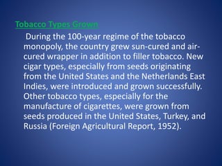 Tobacco Types Grown 
During the 100-year regime of the tobacco 
monopoly, the country grew sun-cured and air-cured 
wrapper in addition to filler tobacco. New 
cigar types, especially from seeds originating 
from the United States and the Netherlands East 
Indies, were introduced and grown successfully. 
Other tobacco types, especially for the 
manufacture of cigarettes, were grown from 
seeds produced in the United States, Turkey, and 
Russia (Foreign Agricultural Report, 1952). 
 