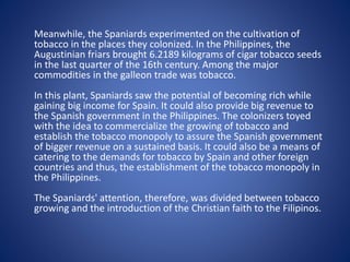 Meanwhile, the Spaniards experimented on the cultivation of 
tobacco in the places they colonized. In the Philippines, the 
Augustinian friars brought 6.2189 kilograms of cigar tobacco seeds 
in the last quarter of the 16th century. Among the major 
commodities in the galleon trade was tobacco. 
In this plant, Spaniards saw the potential of becoming rich while 
gaining big income for Spain. It could also provide big revenue to 
the Spanish government in the Philippines. The colonizers toyed 
with the idea to commercialize the growing of tobacco and 
establish the tobacco monopoly to assure the Spanish government 
of bigger revenue on a sustained basis. It could also be a means of 
catering to the demands for tobacco by Spain and other foreign 
countries and thus, the establishment of the tobacco monopoly in 
the Philippines. 
The Spaniards' attention, therefore, was divided between tobacco 
growing and the introduction of the Christian faith to the Filipinos. 
 