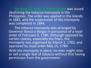 On June 25, 1881, a Royal decree was issued 
abolishing the tobacco monopoly in the 
Philippines. The order was applied in the islands 
in 1882, and the suppression of the monopoly 
was completed in 1884. 
The tobacco monopoly was arranged by 
Governor Basco y Vargas in pursuance of a royal 
order of February 9, 1780. Although opposed by 
certain classes, especially the friars, the 
monopoly was organized by March 1, 1782, and 
approved by royal order May 15, 1784. 
With the monopoly in place, no man might raise 
or sell a single leaf of tobacco without first having 
permission from the government. 
 