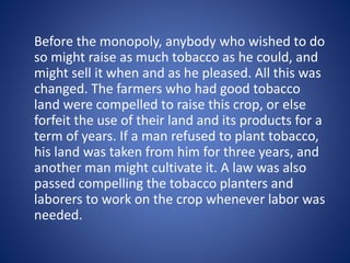 Before the monopoly, anybody who wished to do 
so might raise as much tobacco as he could, and 
might sell it when and as he pleased. All this was 
changed. The farmers who had good tobacco 
land were compelled to raise this crop, or else 
forfeit the use of their land and its products for a 
term of years. If a man refused to plant tobacco, 
his land was taken from him for three years, and 
another man might cultivate it. A law was also 
passed compelling the tobacco planters and 
laborers to work on the crop whenever labor was 
needed. 
 