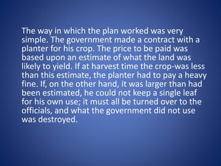The way in which the plan worked was very 
simple. The government made a contract with a 
planter for his crop. The price to be paid was 
based upon an estimate of what the land was 
likely to yield. If at harvest time the crop-was less 
than this estimate, the planter had to pay a heavy 
fine. If, on the other hand, it was larger than had 
been estimated, he could not keep a single leaf 
for his own use; it must all be turned over to the 
officials, and what the government did not use 
was destroyed. 
 