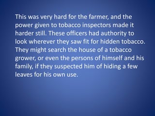This was very hard for the farmer, and the 
power given to tobacco inspectors made it 
harder still. These officers had authority to 
look wherever they saw fit for hidden tobacco. 
They might search the house of a tobacco 
grower, or even the persons of himself and his 
family, if they suspected him of hiding a few 
leaves for his own use. 
 