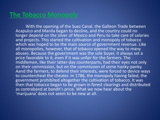 The Tobacco Monopoly 
With the opening of the Suez Canal, the Galleon Trade between 
Acapulco and Manila began to decline, and the country could no 
longer depend on the silver of Mexico and Peru to take care of salaries 
and projects. This started the cultivation and monopoly of tobacco 
which was hoped to be the main source of government revenue. Like 
all monopolies, however, that of tobacco opened the way to many 
abuses. Because the government was the sole buyer, it always set a 
price favorable to it, even if it was unfair for the farmers. The 
middlemen, like their latter-day counterparts, had their eyes not only 
on their commission, but on the commission of some hanky-panky. 
Aand the farmers, to defend their interests, were forced to device ways 
to countercheat the cheater. In 1786, the monopoly having failed, the 
government prohibited altogether the cultivation of tobacco. It was 
then that tobacco began to be grown in forest clearings and distributed 
as contraband at bandit's price. What we now hear about the 
'marijuana' does not seem to be new at all. 
 