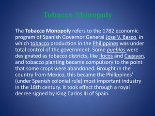Tobacco Monopoly 
The Tobacco Monopoly refers to the 1782 economic 
program of Spanish Governor General Jose V. Basco, in 
which tobacco production in the Philippines was under 
total control of the government. Some pueblos were 
designated as tobacco districts, like Ilocos and Cagayan, 
and tobacco planting became compulsory to the point 
that some crops were abandoned. Brought in the 
country from Mexico, this became the Philippines' 
(under Spanish colonial rule) most important industry 
in the 18th century. It took effect through a royal 
decree signed by King Carlos III of Spain. 
 