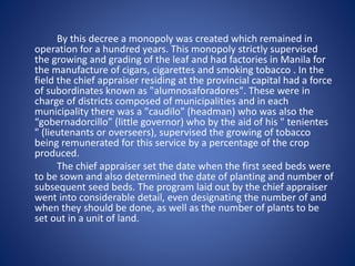 By this decree a monopoly was created which remained in 
operation for a hundred years. This monopoly strictly supervised 
the growing and grading of the leaf and had factories in Manila for 
the manufacture of cigars, cigarettes and smoking tobacco . In the 
field the chief appraiser residing at the provincial capital had a force 
of subordinates known as "alumnosaforadores". These were in 
charge of districts composed of municipalities and in each 
municipality there was a "caudilo" (headman) who was also the 
“gobernadorcillo” (little governor) who by the aid of his " tenientes 
" (lieutenants or overseers), supervised the growing of tobacco 
being remunerated for this service by a percentage of the crop 
produced. 
The chief appraiser set the date when the first seed beds were 
to be sown and also determined the date of planting and number of 
subsequent seed beds. The program laid out by the chief appraiser 
went into considerable detail, even designating the number of and 
when they should be done, as well as the number of plants to be 
set out in a unit of land. 
 