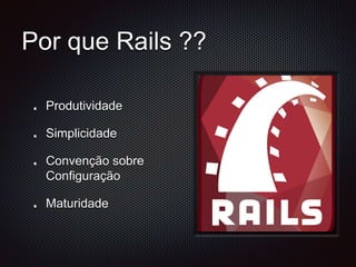 Por que Rails ?? 
Produtividade 
Simplicidade 
Convenção sobre 
Configuração 
Maturidade 
 