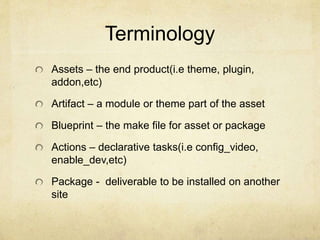 Terminology 
Assets – the end product(i.e theme, plugin, 
addon,etc) 
Artifact – a module or theme part of the asset 
Blueprint – the make file for asset or package 
Actions – declarative tasks(i.e config_video, 
enable_dev,etc) 
Package - deliverable to be installed on another 
site 
 