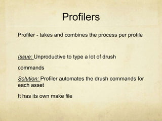 Profilers 
Profiler - takes and combines the process per profile 
Issue: Unproductive to type a lot of drush 
commands 
Solution: Profiler automates the drush commands for 
each asset 
It has its own make file 
 