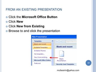 FROM AN EXISTING PRESENTATION 
 Click the Microsoft Office Button 
mufassirin@yahoo.com 
 Click New 
 Click New from Existing 
 Browse to and click the presentation 
17 
 