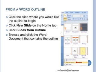 mufassirin@yahoo.com 
FROM AWORD OUTLINE 
 Click the slide where you would like 
the outline to begin 
 Click New Slide on the Home tab 
 Click Slides from Outline 
 Browse and click the Word 
Document that contains the outline 
18 
 