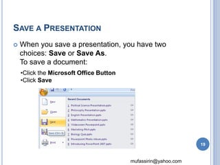 mufassirin@yahoo.com 
SAVE A PRESENTATION 
 When you save a presentation, you have two 
choices: Save or Save As. 
To save a document: 
•Click the Microsoft Office Button 
•Click Save 
19 
 
