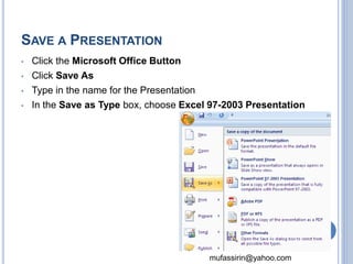 mufassirin@yahoo.com 
SAVE A PRESENTATION 
• Click the Microsoft Office Button 
• Click Save As 
• Type in the name for the Presentation 
• In the Save as Type box, choose Excel 97-2003 Presentation 
20 
 
