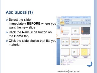 mufassirin@yahoo.com 
ADD SLIDES (1) 
 Select the slide 
immediately BEFORE where you 
want the new slide 
 Click the New Slide button on 
the Home tab 
 Click the slide choice that fits your 
material 
21 
 