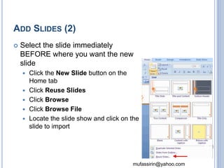 mufassirin@yahoo.com 
ADD SLIDES (2) 
 Select the slide immediately 
BEFORE where you want the new 
slide 
 Click the New Slide button on the 
Home tab 
 Click Reuse Slides 
 Click Browse 
 Click Browse File 
 Locate the slide show and click on the 
slide to import 
22 
 