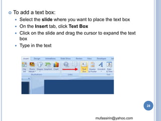 mufassirin@yahoo.com 
 To add a text box: 
 Select the slide where you want to place the text box 
 On the Insert tab, click Text Box 
 Click on the slide and drag the cursor to expand the text 
box 
 Type in the text 
28 
 