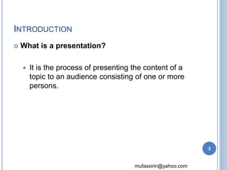 mufassirin@yahoo.com 
INTRODUCTION 
 What is a presentation? 
 It is the process of presenting the content of a 
topic to an audience consisting of one or more 
persons. 
3 
 