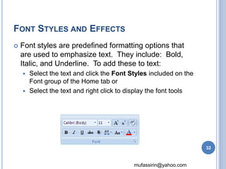 mufassirin@yahoo.com 
FONT STYLES AND EFFECTS 
 Font styles are predefined formatting options that 
are used to emphasize text. They include: Bold, 
Italic, and Underline. To add these to text: 
 Select the text and click the Font Styles included on the 
Font group of the Home tab or 
 Select the text and right click to display the font tools 
32 
 
