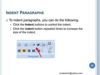 mufassirin@yahoo.com 
INDENT PARAGRAPHS 
 To indent paragraphs, you can do the following: 
 Click the Indent buttons to control the indent. 
 Click the Indent button repeated times to increase the 
size of the indent. 
35 
 