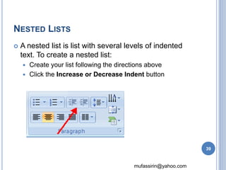 mufassirin@yahoo.com 
NESTED LISTS 
 A nested list is list with several levels of indented 
text. To create a nested list: 
 Create your list following the directions above 
 Click the Increase or Decrease Indent button 
39 
 
