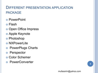 DIFFERENT PRESENTATION APPLICATION 
PACKAGE 
mufassirin@yahoo.com 
 PowerPoint 
 Flash 
 Open Office Impress 
 Apple Keynote 
 Photoshop 
 NXPowerLite 
 PowerPlugs Charts 
 Perspector 
 Color Schemer 
 PowerConverter 
4 
 