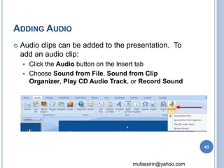 mufassirin@yahoo.com 
ADDING AUDIO 
 Audio clips can be added to the presentation. To 
add an audio clip: 
 Click the Audio button on the Insert tab 
 Choose Sound from File, Sound from Clip 
Organizer, Play CD Audio Track, or Record Sound 
43 
 