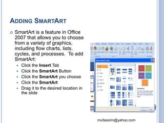 mufassirin@yahoo.com 
ADDING SMARTART 
 SmartArt is a feature in Office 
2007 that allows you to choose 
from a variety of graphics, 
including flow charts, lists, 
cycles, and processes. To add 
SmartArt: 
 Click the Insert Tab 
 Click the SmartArt Button 
 Click the SmartArt you choose 
 Click the SmartArt 
 Drag it to the desired location in 
the slide 
50 
 