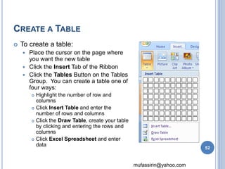 mufassirin@yahoo.com 
CREATE A TABLE 
 To create a table: 
 Place the cursor on the page where 
you want the new table 
 Click the Insert Tab of the Ribbon 
 Click the Tables Button on the Tables 
Group. You can create a table one of 
four ways: 
 Highlight the number of row and 
columns 
 Click Insert Table and enter the 
number of rows and columns 
 Click the Draw Table, create your table 
by clicking and entering the rows and 
columns 
 Click Excel Spreadsheet and enter 
data 
52 
 