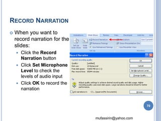 mufassirin@yahoo.com 
RECORD NARRATION 
 When you want to 
record narration for the 
slides: 
 Click the Record 
Narration button 
 Click Set Microphone 
Level to check the 
levels of audio input 
 Click OK to record the 
narration 
70 
 
