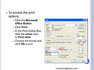 mufassirin@yahoo.com 
 To access the print 
options: 
 Click the Microsoft 
Office Button 
 Click Print 
 In the Print Dialog Box, 
click the arrow next 
to Print what 
 Choose the format and 
click OK to print 
75 
 