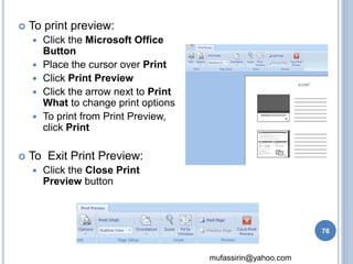 mufassirin@yahoo.com 
 To print preview: 
 Click the Microsoft Office 
Button 
 Place the cursor over Print 
 Click Print Preview 
 Click the arrow next to Print 
What to change print options 
 To print from Print Preview, 
click Print 
 To Exit Print Preview: 
 Click the Close Print 
Preview button 
76 
 