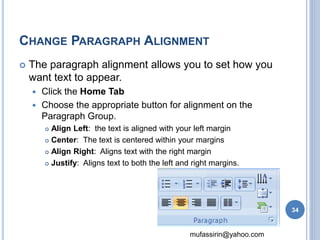 CHANGE PARAGRAPH ALIGNMENT 
 The paragraph alignment allows you to set how you 
want text to appear. 
mufassirin@yahoo.com 
 Click the Home Tab 
 Choose the appropriate button for alignment on the 
Paragraph Group. 
 Align Left: the text is aligned with your left margin 
 Center: The text is centered within your margins 
 Align Right: Aligns text with the right margin 
 Justify: Aligns text to both the left and right margins. 
34 
 